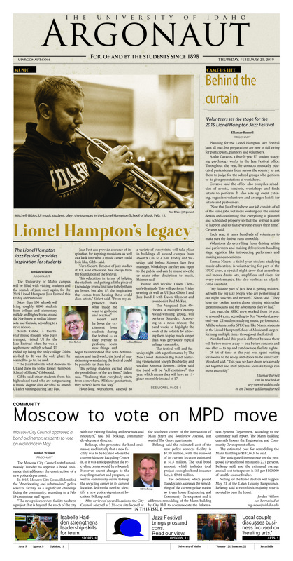 Lionel Hampton’s legacy: The Lionel Hampton Jazz Festival provides inspiration for students; Behind the curtain: Volunteers set the stage for the 2019 Lionel Hampton Jazz Festival; Moscow to vote on MPD move: Moscow City Council approved a bond ordinance, residents to vote on ordinance in May; CTC provider resigns: UI Counselling and Testing Center creates interim plan in absence of psychiatric nurse practitioner (p3); A slice of the Moscow dining experience: Sodexo introduces Papa John’s to campus near dormitories (p3); Cooking on a budget: Moscow Food Co-op to host a class about healthy eating on a budget Saturday (p4); “Life happens right here”: Owners of Swan Family Ink discuss their many services in healing arts (p5); Past connections and ‘Present Laughter’: UI theater professor discusses journey to Moscow and upcoming play, premiering March 1 (p5); Supporting furry friends: Tapped hosts fundraiser for service dogs (p7); Helping lead the Vandals: Isabelle Hadden looks to lead Vandals to their most successful season yet (p8); Idaho back home: Vandals return to Memorial Gym to hosts Northern Arizona (p9); Seeking a second win on the road: Idaho hopes to keep Lumberjack shooters at bay (p9)