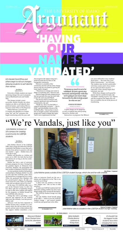 ‘Having our names validated’ UI’s Vandal Card Office and others begin to roll out changes allowing students to self-identify their names; “We’re Vandals, just like you” Kulia Keheler is known on UI’s campus for creating a community for LGBTQA students; Bennett’s possession charges dropped: Former UI professor’s preliminary hearing postponed (p3); Community involvement in research: Idaho Water Resources Research Institute to host a citizen science campaign examining water quality (p4); Transforming downtown Moscow: Modest Music Festival brought 40-plus artists to downtown Moscow this past weekend (p5); Alley chats: A John’s Alley Tavern overview (p6); Filling a talented void: Charles Akanno looks to continue to lead by example and strong work ethic (p7); Eagles and Vandals rivalry renewed in Cheney: After a hard-fought opening conference weekend, Idaho soccer looks to ground the Eagles on the road (p8); Idaho takes on Montana Big Sky teams (p8)