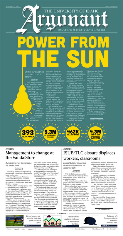 Power from the sun: Student-led project will bring solar panels to campus; Management to change at the VandalStore: Outside firms may be managing the Vandal Store; ISUB/TLC closure displaces workers, classrooms: Largest building on campus remains closed with no set reopening date; Two former members of congress talk climate change on campus (p3); Finishing on a high note: On senior day, the Vandals are faced with their toughest task in this season’s final home game in the Kibbie Dome (p5); Claiming their place: The Vandals take on Northern COlorado after tough losses at home (p6); Fighting for momentum down south: Idaho basketball prepares for the next three games on the road in Arkansas this week (p7); A weekend of inclusion: The first parent’s weekend since the ‘90s makes a comeback (p8); Women’s suffrage commemoration design: Winning design to be given out during all Idaho elections (p8); Pups on the Palouse: Meet Kaya (p9)