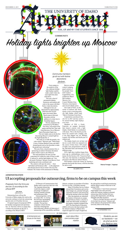 Holiday lights brighten up Moscow: Community members go all-out with festive decorations; UI accepting proposals for outsourcing, firms to be on campus this week; Despite national climate change fatigue, UI faculty persevere through research (p3); UI commencement: What to watch for (p4); Forging friendships through prosthetics: Engineering student applies his experience to help a friend (p5); Family over everything: A look at the Idaho women’s basketball Klinker sisters (p7); Dedication and love for a sport drives her to play: Breanna Murdoch’s love for hockey has broken barriers (p8); A new star in the making: Vandal basketball may have found their final piece to an NCAA tournament run (p9); New home, new threads, same dream: Quintan traveled across the country to continue his education and his passion for basketball (p10); Archery league provides opportunity to improve skills (p11); Pursuing a love of writing: MFA candidate in fiction describes how he got to where he is now (p12); Choose the path that works best for you: Mindfulness may be a way to cope with your busy life (p13)