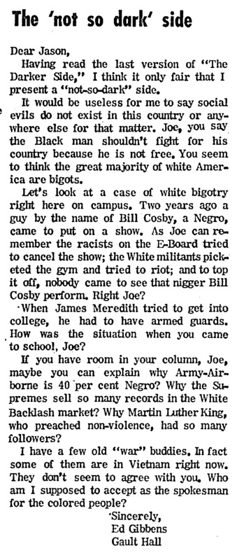 Letter to the editor by Ed Gibbens responding to Joseph Tasby's column. Gibbens proposes a "'not-so-dark' side" and argues that not all "white Americans are bigots." Gibbens acknowledges "case[s] of white bigotry" on campus, but presents examples that presumably show acceptance and varied Black experiences.