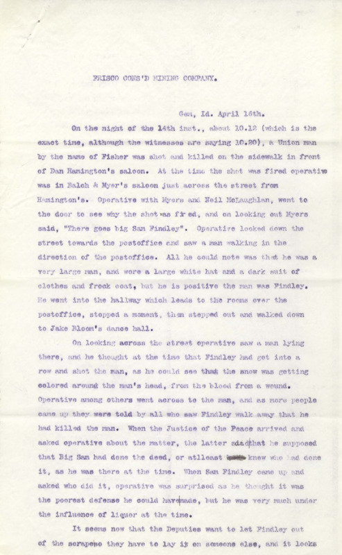 April 16: Operative reports that a union man named Fisher was murdered, possibly by a man named Sam Findley, although the operative was also a suspect; April 17: Operative was told that the union would be investigating the murder and that union members shouldn't cause trouble, some men are making threats against the deputies, others have left town; April 20: a union meeting was held to discuss the murder of Fisher, the union will get an attorney, an man possibly doing missionary work has arrived.