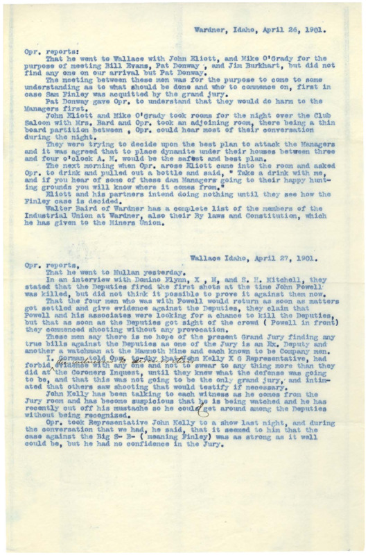 April 26: Operative reports on a possible plan to murder the mine managers in the event that Sam Finley is acquitted; April 27: operative discusses speculation on the murder of John Powell and subsequent trial; April 29 (1): operative reports on many men who are angry or making threats, speculation about the Finley trial; April 29 (2): operative discusses speculation on the Finley trial and jury, lists 8 union members; May 2: operative discusses employment, threats against deputies, lists 3 union members; May 3 (1): operative mentions various miners, employment of foreigners; May 3 (2): operative mentions a union directive to not allow any men who had been employed as 'scabs' to join, a rumor that union members are starting to gain employment; May 1: a list of 22 union members; four pages.