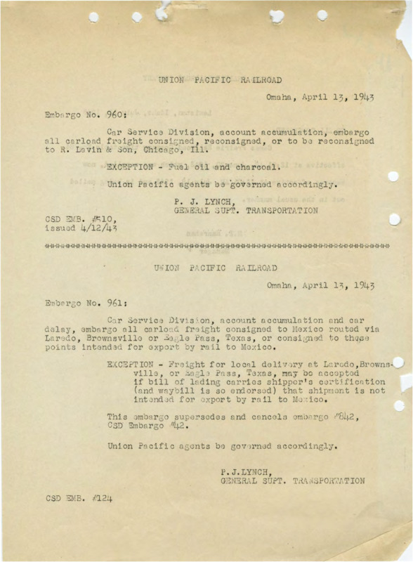 Union Pacific Railroad, Omaha, April 13, 1943. Embargo No. 960: Car Service Division, account accumulation, embargo to R. Lavin & Son, Chicago, I11. Exception - Fuel oil and charoal. Union Pacific agents be governed accordingly. P. J. Lynch, General Supt. Transportation. CSD EMB. #510, issued 4/12/43. Embargo no. 961: Car Service Division, account accumulation and car delay, embargo all carload frieght consigned to Mexico routed via Laredo, Brownsville or Eagle Pass, Texas, or consigned to those points intended for export by rail to Mexico. Exception - Frieght for local delivery at Laredo, Brownsville, or Eagle Pass, Texas, may be accepted if bill of lading carries shipper's certification (and waybill is so endorsed) that shipmetn is not intended for export by rail to Mexico. This Eembargo supersedes and cancels embargo #842, CSD Embargo #42. Union Pacific agents be governed accordingly. P. J. Lynch, General Supt. Transportation. CSD EMB #124. Camas Prairie Railroad Company. Lewiston, Idaho, July 13, 1943. To all concerned: Camas Prairie Railroad Company tiem table No. 84, effective at 12:01AM, June 20, 1943, which was recalled, now becomes effective at 12:01 AM, July18, 1943 and is being mailed out in the usual manner. R. E. Hanrahan Manager. 2 pages.