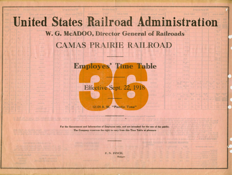 United States Railroad Administration W. G. McAdoo, Director General of Railroads Camas Prairie Railroad Employees' Time Table 36 Effective Sept. 22, 1918 12:01 A. M. "Pacific Time". For the Government and Information of Employees only, and not intended for the use of the public. The Company reserves the right to vary from this Time Table at pleasure. F. N. Finch Manager. 2 pages.