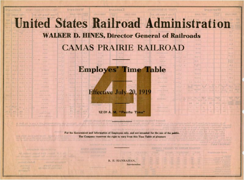 United States Railroad Administration Walker D. Hines, Director General of Railroads Camas Prairie Railroad Employees' Time Table 41 Effective July 20, 1919 12:01 A. M. "Pacific Time". For the Government and Information of Employees only, and not intended for the use of the public. The Company reserves the right to vary from this Time Table at pleasure. R. E. Hanrahan Manager. 2 pages.