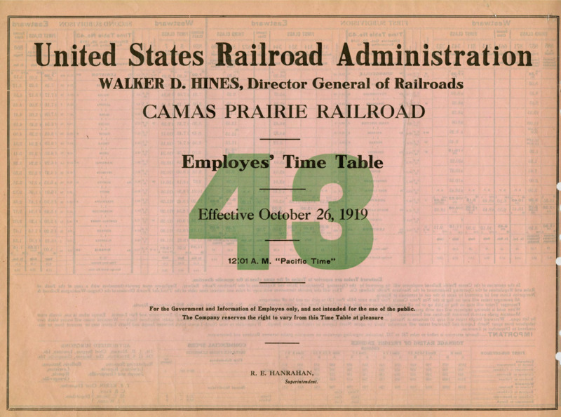 United States Railroad Administration Walker D. Hines, Director General of Railroads Camas Prairie Railroad Employees' Time Table 43 Effective October 26, 1919 12:01 A. M. "Pacific Time". For the Government and Information of Employees only, and not intended for the use of the public. The Company reserves the right to vary from this Time Table at pleasure. R. E. Hanrahan Manager. 2 pages.