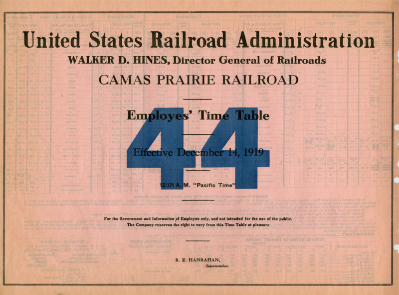 United States Railroad Administration Walker D. Hines, Director General of Railroads Camas Prairie Railroad Employees' Time Table 44 Effective December 14, 1919 12:01 A. M. "Pacific Time".  For the Government and Information of Employees only, and not intended for the use of the public. The Company reserves the right to vary from this Time Table at pleasure. R. E. Hanrahan Manager. 2 pages.