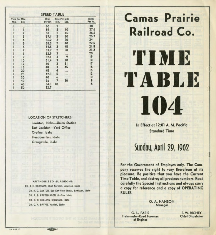Camas Prairie Railroad Co. Time Table 104, In Effects at 12:01 A. M. Pacific Standard Time, Sunday, April 29, 1962. For the Government of Employees only. The Company reseves the right to vary therefrom at its pleasure. Be positive that you have the Current Time Table, and destroy all previous numbers. Read carefully the Special Instructions and always carry a copy for reference and a copy of OPERATING RULES. O. A. Hanson Manager, C. L. Faris Trainmaster-Road Foreman of Engines, E. W. Richey Chief Dispatcher. 8 pages.
