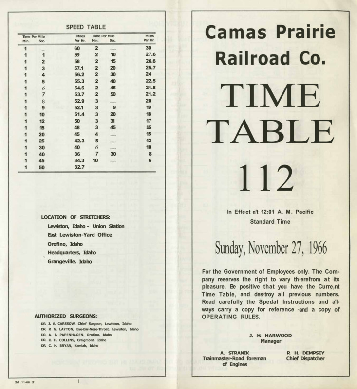 Camas Prairie Railroad Co. Time Table 112 In Effect at 12:01 A. M. Pacific Standard Time Sunday, November 27, 1966. For the Government of Employees only. The Company reserves the right to vary therefrom at its pleasure. Be positive that you have the Current Time Table, and destroy all previous numbers. Read carefully the Spedal Instructions and always carry a copy for reference and a copy of operating rules. J. H. Harwood Manager A. Stranik Trainmaster-Road foreman of Engines R. H. Dempsey Chief Dispatcher. 8 pages.