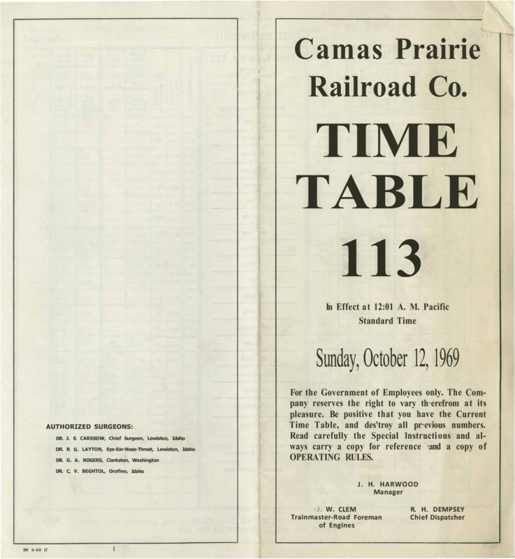 Camas Prairie Railroad Co. Time Table 113 In Effect at 12:01 A. M. Pacific Standard Time Sunday, October 12, 1969. For the Government of Employees only. The Company reserves the right to vary therefrom at its pleasure. Be positive that you have the Current Time Table, and destroy all previous numbers. Read carefully the Special lnstructions and always carry a copy for reference and a copy of operating rules. J. H. Harwood Manager, J. W. Clem Trainmaster-Road Foreman of Engines, R. H. Dempsey Chief Dispatcher. 8 pages.
