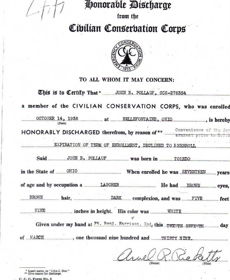 Discharge papers for John Pollauf. Writing on the document reads: 'Honorable Discharge from the CCC' for Pollauf. Writing on the document reads: 'Honorable Discharge from the Civilian Conservation Corps. To all whom it may concern: This is to certify that*John B. Pollauf, CC5-276354 a member of the Civilian Conservation Corps, who was enrolled October 14, 1938 at Bellefontaine, Ohio, is hereby honorably discharged therefrom, by the reason of** Convenience of the Government prior to E.T.E. expiration of term of enrollment, declined to reenroll Said John B. Pollauf was born in Toledo in the State of Ohio. When enrolled he was seventeen years of age and by occupation a laborer. He had brown eyes, brown hair, dark complexion, and was five feet nine inches in height. His color was white. Given under my hand at Ft. Benj. Harrison, Ind, this Twenth Seventh day of March, one thousand nine hundred and thirty nine. Arvel R. Ricketts.