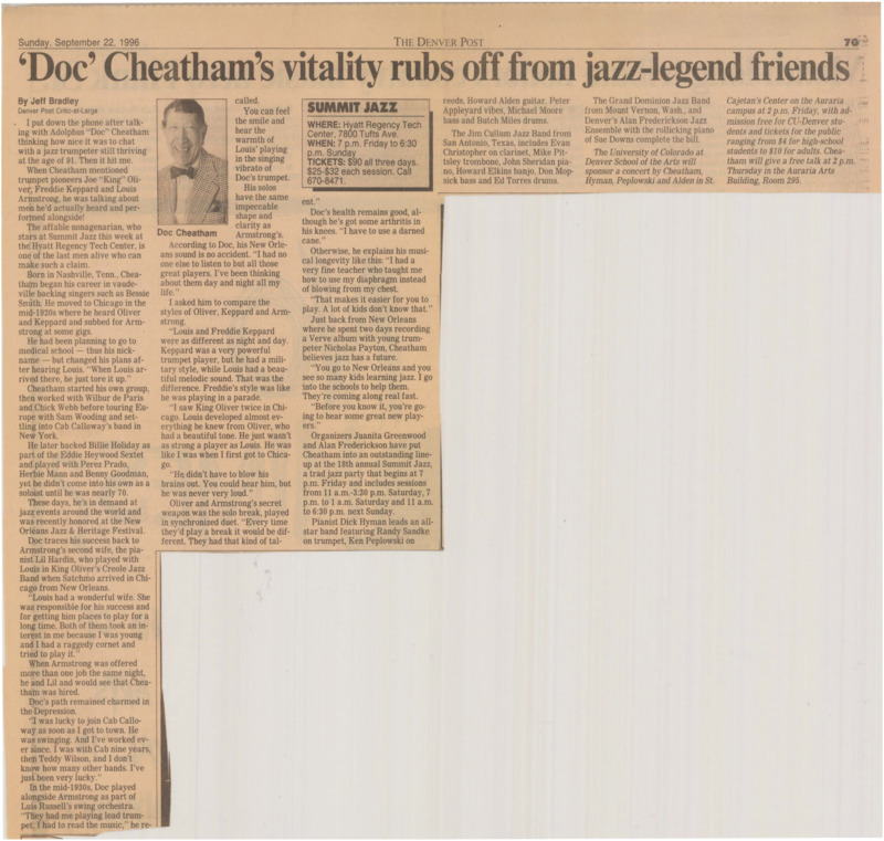 Article written by Denver Post Critic-At-Large Jeff Bradley titled "'Doc' Cheatham's vitality rubs off from jazz-legend friends." Bradley gives an overview of Cheatham's career, quotes from a phone interview between Bradley and the 91-year-old Cheatham about King Oliver, Freddie Keppard, and Louis Armstrong, and discusses Cheatham's upcoming performances. Bradley notes that Cheatham's style of playing is similar to Armstrong's. In the interview, Cheatham also talks about his knee arthritis, mentions that trumpeter Max Schlossberg (I Guess I'll Get the Papers and Go Home Advance Copy, pg. 50) taught him to breathe with his diaphragm, and touches on his recent album with Nicholas Payton. Details are given about the 18th Summit Jazz Party, in which Cheatham performed, and a concert at the University of Colorado alongside Dick Hyman, Ken Peplowski, and Howard Alden, both November 27, 1996.