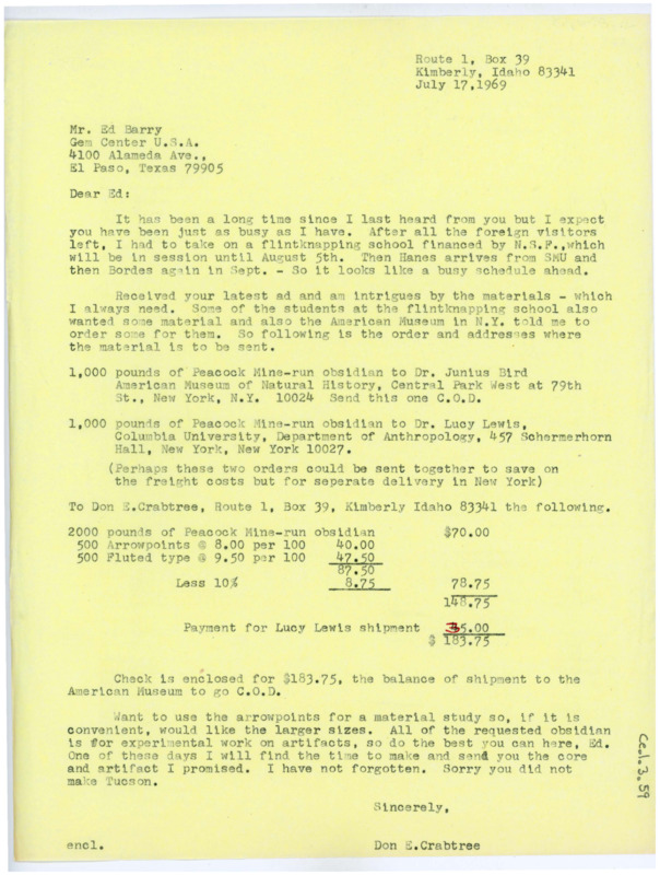 Typewritten letter from Donald Crabtree to Ed Barry where he discussed how he just returned from his travels and was preparing for flintknapping field school starting in August. He requested raw material: 1,000 pounds of Peacock obsidian sent to Junius Bird at the American Museum of Natural History, 1,000 pounds to be sent to Lucy Lewis at Columbia University, 2,000 pounds, 500 arrow points, and 500 fluted type to be sent to himself in Kimberly. He enclosed a check for the payment and requested that Barry send him larger sizes for his materials and promised him he was going to make him the artifacts he promised him.