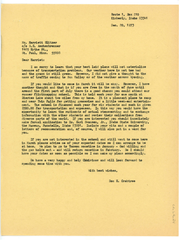 Typewritten letter from Donald Crabtree to Harriet Blitzer where he expressed he was disappointed that her expected travel times in December would not work, but he said that she was welcome to come at the end of March. He suggested that if she had the free time however, to apply for the flintknapping school held in June. He gave her details on the school itself and how to apply, and told her that either choice she made he would be home and willing to work with her.