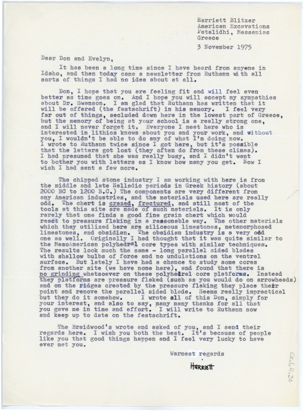 Typewritten letter from Harriet Blitzer to Donald Crabtree where she wrote to offer her condolences regarding the death of Earl Swanson. She said her time at the lithics field school taught her a lot and she often thinks of Don and Earl. She gave some details on her work in Greece and the differences in material and manufacturing that she has noticed, then gave regards from the Braidwoods and wished him well.