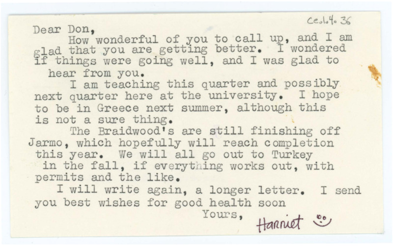 Typewritten letter on a postcard from Harriet Blitzer to Donald Crabtree to thank him for calling and was glad he was feeling better. She said she was teaching at the University that quarter and maybe the next, but she hoped to be in Greece for the summer. She said the Braidwoods were still working on Jarmo, and they planned to go to Turkey all together that November.