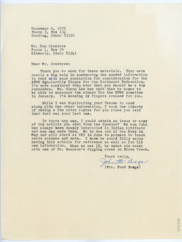 Typewritten letter from Johnette Braga to Donald Crabtree where she thanked him for sending the information he did which helped condense the information needed to send with his nomination for the AFMS Scholarship Plaque from the Northwest Federation and said she believed he was a top contender and that the announcement was planned to be made in January. She also made extra copies of his resume to return to him since he said the one he sent was his last one. She also asked for a copy or issue of the article Crabtree sent to the Curator since her son was interested in lithic technology and worked for one of Earl Swanson's dig crews on Birch Creek.