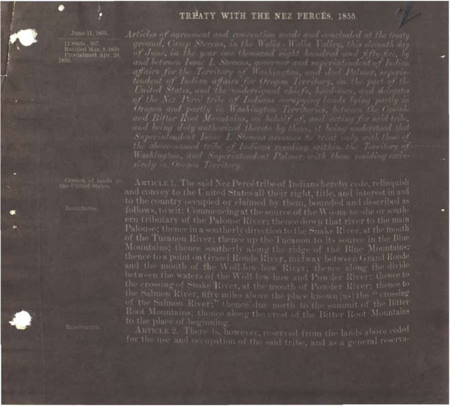 Articles of agreement and convention made and concluded at the treaty ground, Camp Stevens, in the Walla-Walla Valley this eleventh day of June, in the year one thousand eight hundred and fifty-five by and between Isaac I. Stevens, governor and superintendent of Indian affairs for the Territory of Washington and Joel Palmer, superintendent of Indian affairs for Oregon Territory on the part of the United States, and the undersigned chiefs, headmen, and delegates of the Nez Perce tribe of Indians occupying lands lying partly in Oregon and partly in Washington Territories, between the Cascade and Bitter Root Mountains, on behalf of, and acting for said tribe, and being duly authorized thereto by them, it being understood that Superintendent Isaac I. Stevens assumes to treat only with those of the above-named tribe of Indians residing within the Territory of Washington, and Superintendent Palmer with those residing exclusively in Oregon Territory.  <a href="https://catalog.archives.gov/id/178309326" target="_blank" rel="noopener">https://catalog.archives.gov/id/178309326</a>