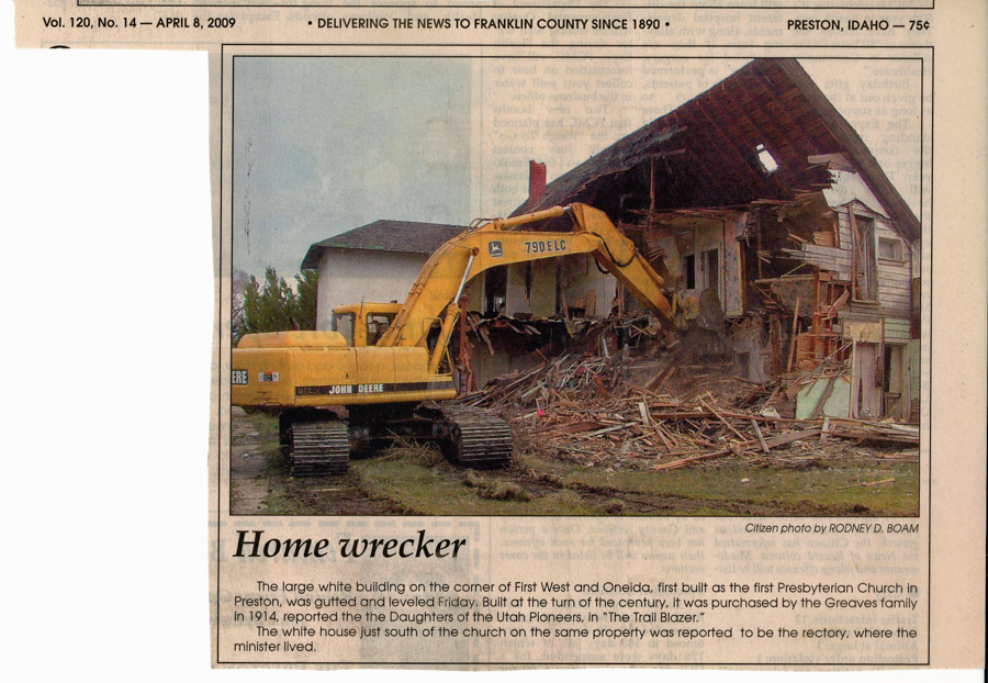 Newspaper Article, "Home Wrecker," Preston Citizen, April 8, 2009.  Picture and caption of demolition of first Presbyterian church building.  Caption:  The large white building on the corner of First West and Oneida, first built as the first Presbyterian Church in Preston, was gutted and leveld Friday.  Built at the turn of the century, it was purchased by the Greaves family in 1914, reported the Daughters of Utah Pioneers in "The Trail Blazer."  The white house just south of the church on the same property was reported to be the rectory, where the minister lived.