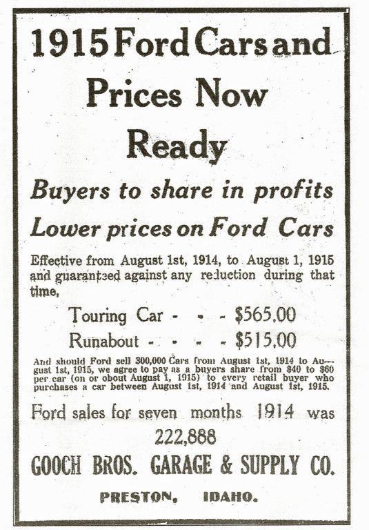 1915 Ford Cars and Prices Now Ready. Buyers to share in profits. Lower prices on Ford Cars. Effective from August 1st, 1914, to August 1, 1915, and guaranteed against any reduction during that time. Touring Car - $565.00, Runabout - $515.00. There is a provision for buyers to receive a share if 300,000 cars are sold from August 1st, 1914 to August 1st, 1915, offering $40 to $60 per car to retail buyers. Ford sales for seven months in 1914 were 222,888. Gooch Bros. Garage & Supply Co. Preston, Idaho.