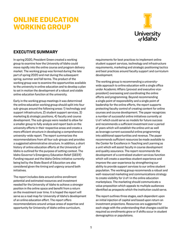 President Green charged the Online Education Working Group to explore the steps needed to build a stronger remote learning infrastructure and enhance our online education offerings. The end result is a white paper with recommendations focused on areas of strength, areas where we need improvement and information with specifics about investments and resources needed for us to improve our online opportunities and curriculum. The white paper will serve as a road map citing unique areas of expertise and opportunity for University of Idaho online curriculum, requirements for best practices to implement online student support services, technology and infrastructure requirements, marketing and strategic positioning tactics and best practices around faculty support and curriculum development.