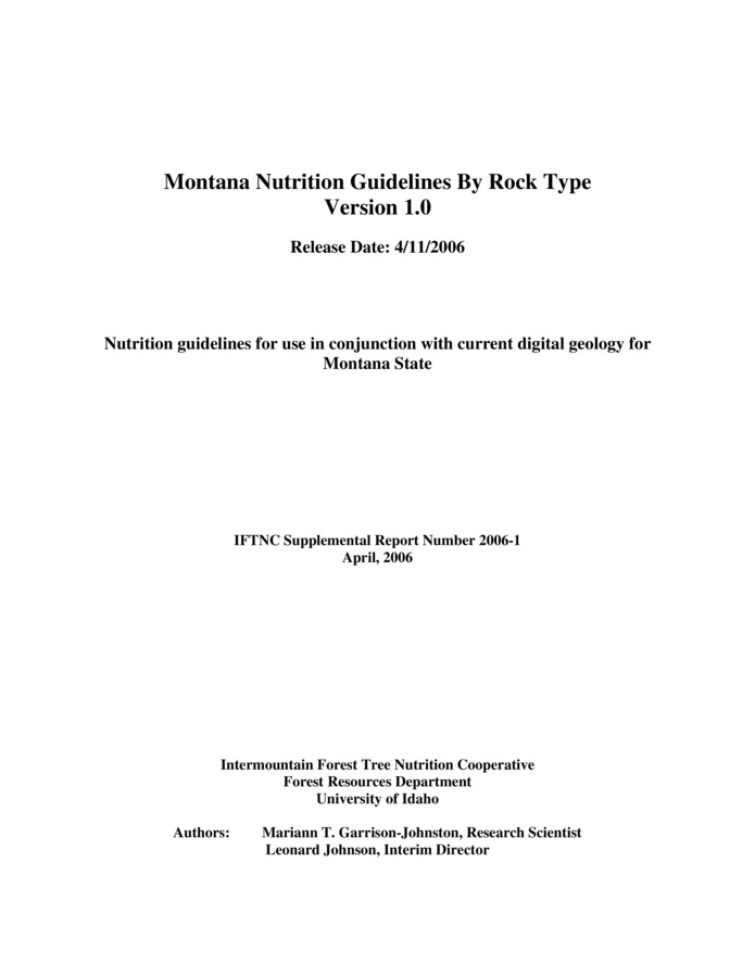 Nutrition guidelines for use in conjunction with current digital geology for Montana State. This document was prepared as a guideline for foresters to use in determining appropriate nutrient management strategies for forest stands on various rock types in forests of western Montana. Geologic maps provided through the Montana Bureau of Mines and Geology (MBMG) and the United States Geological Survey (USGS) were utilized in the development of these guidelines. The digital maps currently available for the state of Montana are available on the MBMG website at http://www.mbmg.mtech.edu/stmap.htm. For this document we utilized the Kalispell, Western Half of Cut Bank, Wallace, Choteau and Dillon 1:250K maps from the USGS, and the Wallace, Missoula West, Hamilton, Butte, Leodore and Lima 1:100K maps and Butte 1:250K map provided by the MBMG. A lookup table for each individual map accompanies this 'Guidelines by Rock Type' document, and may be joined to the respective digital geology map attribute table to assign the IFTNC categorization to the individual map units.  A total of 516 map units identifying various rock types were identified on the eleven maps included in this report. Each unit was assigned to one of four categories and 47 subcategories for purposes of nutrition guideline recommendations. The following section of the report discusses a little about the lithology and expected weathering behavior of each rock, and provides some nutrient management strategies for each rock category and subcategory. These guidelines are based on our current state of knowledge regarding rocks and forest growth. Our information on fertilization response for Montana forest types is currently very limited; therefore the nutrient management recommendations will be conservative and should not be viewed as absolute. We fully expect these guidelines to be further refined with additional experience and experimentation in Montana.