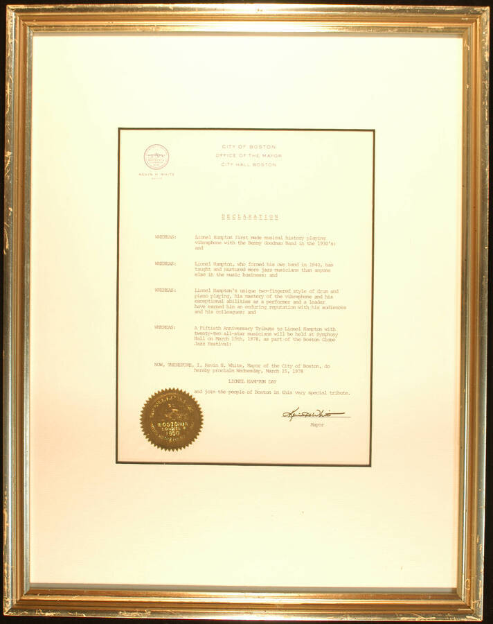 Framed Certificate. 19 1/4"x15" Frame holding a 10 1/2"x8" declaration with gold foil Seal of the City of Boston on white mat under glass City of Boston proclaims March 15, 1978 as Lionel Hampton Day on the occasion of the fiftieth anniversary tribute to Lionel Hampton as part of the Boston Globe Jazz Festival at Symphony Hall. Kevin H. White, Mayor. Boston, MA, Mar., 1978