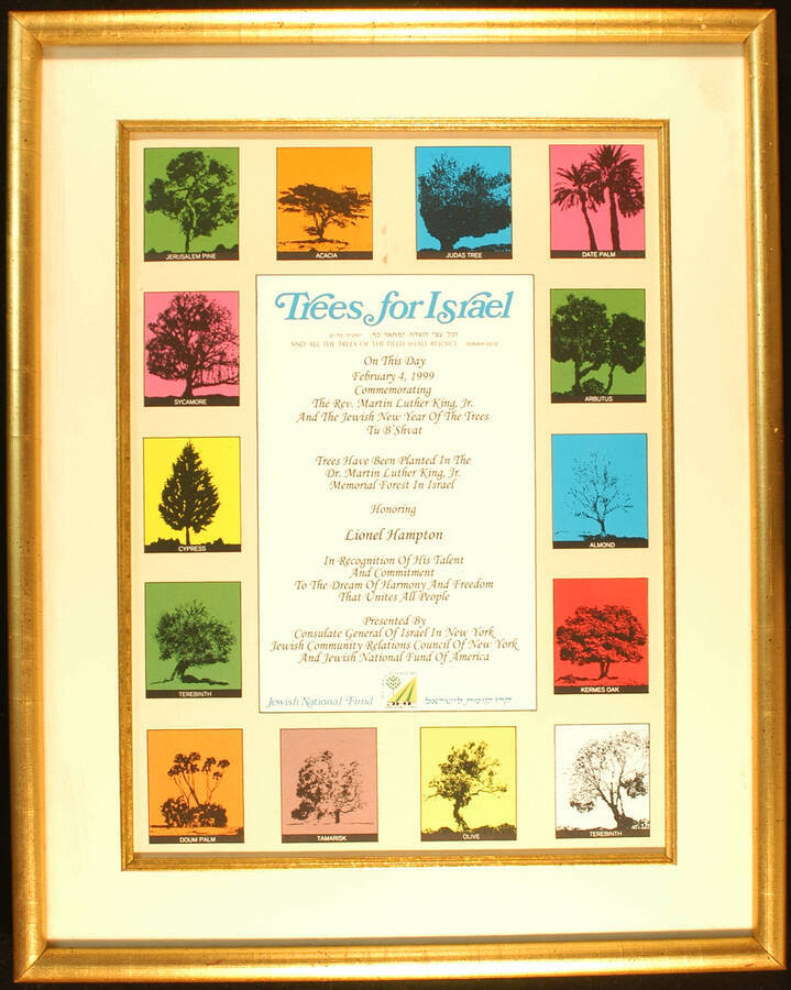 Certificate. 18"x14" Gold wood frame holding a certificate depicting fourteen kinds of trees, written in English with some words in Hebrew, in white mat under glass Trees for Israel. To Lionel Hampton from the Consulate General of Israel in New York, the Jewish Community Relations Council of New York, and the Jewish National Fundo of America. On February 4, 1999 commemorating the Rev. Martin Luther King, Jr. and the Jewish New Year of the trees, Tu B'Shvat trees have been planted in the Dr. Martin Luther King, Jr. Memorial Forest in Israel.