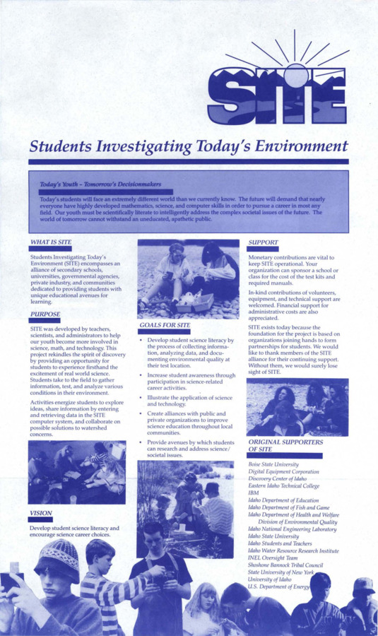 Flier promoting the SITE program: Students Investigating Today' s Environment (SITE) encompasses an alliance of secondary schools, universities, governmental agencies, private industry, and communities dedicated to providing students with unique educational avenues for learning. SITE was developed by teachers, scientists, and administrators to help our youth become more involved in science, math, and technology. This project rekindles the spirit of discovery by providing an opportunity for students to experience firsthand the excitement of real world science. Students take to the field to gather information, test, and analyze various conditions in their environment. Activities energize students to explore ideas, share information by entering and retrieving data in the SITE computer system, and collaborate on possible solutions to watershed concerns. Listed contacts: Robert E. Beckwith, Centennial High School, Meriden, ID; Richard L. Curtis, Idaho National Engineering Laboratory, Idaho Falls, ID; Douglas C. Empey, Idaho National Engineering Laboratory, Idaho Falls, ID; Leland "Roy" Mink, Idaho Water Resource Research Institute, University of Idaho.