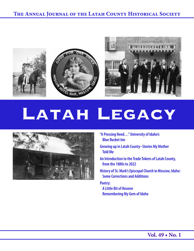 Vol. 49, No. 1, 40 pages. This issue contains articles pertaining to the following subjects and article titles: "A Pressing Need..." University of Idaho's Blue Bucket Inn (pg 4); Growing up in Latah County - Stories My Mother Told Me (pg 14); An Introduction to the Trade Tokens of Latah County, from the 1880s to 2022 (pg 22); History of St. Mark's Episcopal Church in Moscow, Idaho: Some Corrections and Additions (pg 34); Poetry: A Little Bit of Heaven (pg 38); Poetry: Remembering My Gem of Idaho (pg 39)