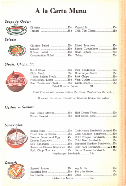 Original front side of diner menu. Image contains the text: "A la Carte Menu  Soups to Order: Chicken 15c Vegetable 15c Tomato 15c Chili Con Carne 15c  Salads: Chicken Salad 50c Sliced Tomatoes 35c Lobster 50c Sliced Cucumbers 25c Salmon Salad 40c Head Lettuce 20c Combination Salad 40c Celery 25c  Steaks, Chops, Etc.: Small Steak 50c Pork Tenderloin 60c Club Steak 60c Hamburger Steak 50c T-Bone Sirloin Steak 85c Pork Chops 55c Porterhouse Steak 85c Veal Cutlets 50c Beef Tenderloin Steak 85c Lamb Chops 55c Fried Ham or Bacon 50c Fried Onions with above orders 15c extra; Mushrooms 25c extra; Breaded 10c extra; Tomato or Spanish Sauce 15c extra  Oysters in Season: Half Dozen Stewed 45c Half Dozen Fried 50c Dozen Stewed 75c Half Dozen Raw 50c  Sandwiches: Boiled Ham 20c Club House Sandwich (single) 35c Fried Ham or Bacon 25c Cold Chicken Sandwich 30c Ham or Bacon and Egg 35c Cold Tongue Sandwich 15c Denver Sandwich 25c Cold Beef Sandwich 15c Egg Sandwich 20c Imported Sardine Sandwich 25c American Cheese Sandwich 15c Cold Pork Sandwich 20c Pork Chop Sandwich 25c Swiss Cheese Sandwich 15c Hamburger Sandwich 15c  Dessert: Stewed Prunes 10c Apple Pie 10c Assorted Pies 10c Pie a la Mode 15c Ice Cream 10c Cake 10c Cake a la Mode 15c"