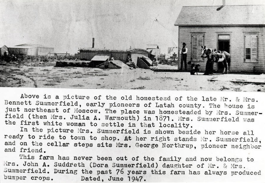 Above [90-7-136] is a picture of the old homestead of the late Mr. and Mrs. Bennett Summerfield, early pioneers of Latah County. House is just northeast of Moscow. Place was homesteaded by Mrs. Summerfield (then Mrs. Julia A. Warmouth) in 1871. Mrs. Summerfield was the first white woman to settle in that locality. In the picture Mrs. Summerfield is shown beside her horse all ready to ride to town to shop. At her right stands Mr. Summerfield, and on the cellar steps sits Mrs. George Northrup, pioneer neighbor and friend. Farm has never been out of the family and now belongs to Mrs. John A. Suddreth (Dora Summerfield) daughter of Mr. and Mrs. Summerfield. During the past 76 years this farm has always produced bumper crops.