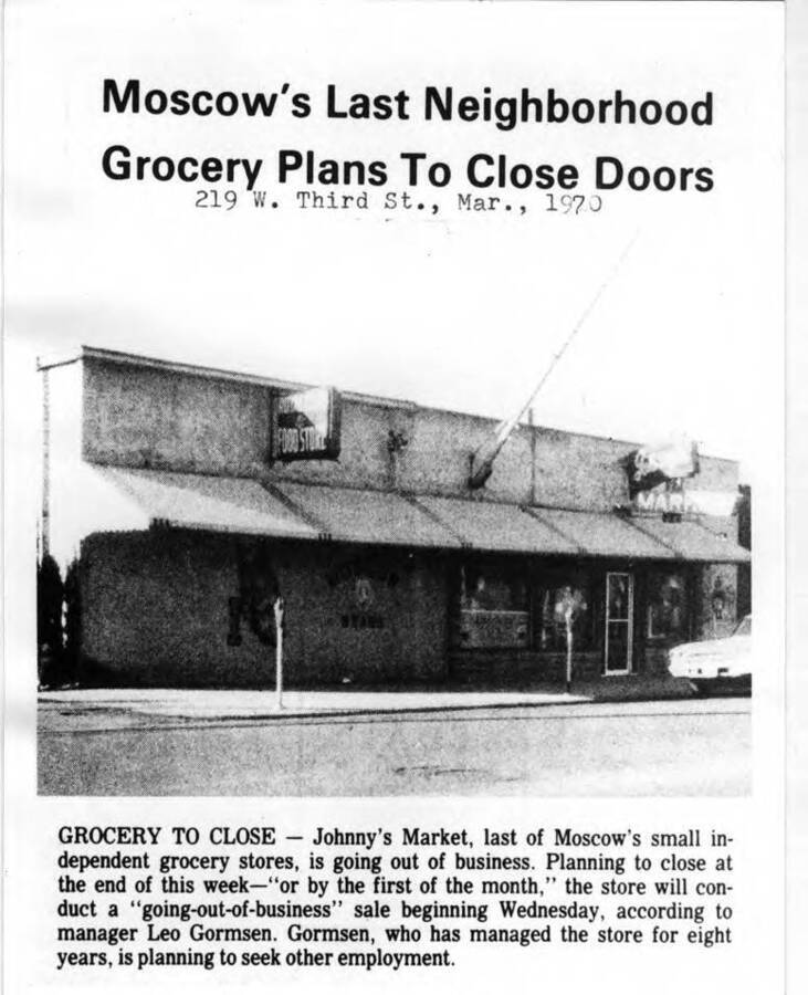 219 West Third Street, March 1970. Grocery to Close - Johnny's Market, last of Moscow's small independent grocery stores, is going out of business. Planning to close at the end of this week-- 'or by the first of the month,' the store will conduct a 'going-out-of-business' sale beginning Wednesday, according to manager Leo Gormsen. Gormsen, who has managed the store for eight years, is planning to seek other employment.