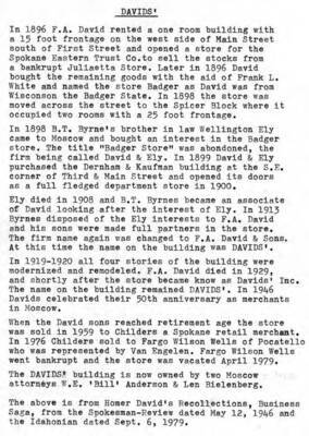 In 1896 F.A. David rented a one room building with a 15-foot frontage on the west side of Main Street south of First Street and opened a store for the Spokane Eastern Trust Company to sell the stocks from a bankrupt Juliaetta store. Later in 1896 David bought the remaining goods with the aid of Frank L. White and named the store 'Badger' as David was from Wisconsin, the Badger State. In 1898 the store was moved across the street to the Spicer Block where it occuped two rooms with a 25 foot frontage. In 1898 B.T. Byrne's brother-in-law Wellington Ely came to Moscow and bought an interest in the Badger store. The title 'Badger Store' was abandoned, the firm being called David & Ely. In 1899 David & Ely purchased the Dernham & Kaufmann building at the southeast corner of Third and Main streets and opened its door as a full-fledged department store in 1900. Ely died in 1908 and B.T. Byrnes became an associate of David looking after the interest of Ely. In 1913 Byrnes disposed of the Ely interests to F.A. David, and his sons were made full partners in the store. The firm's name again was changed to F.A. David & Sons. At this time the name on the building was Davids'. In 1919-1920 all four stories of the building were modernized and remodeled. F.A. David died in 1919, and shortly after the store became known as Davids' Inc. The name on the building remained Davids'. In 1946 Davids celebrated their 50th anniversary as merchants in Moscow. When the David sons reached retirement age the store was sold in 1959 to Childers, a Spokane retail merchant. In 1976 Childers sold to Fargo Wilson Wells of Pocatello who was represented by Van Engelen. Fargo Wilson Wells went bankrupt and the store was vacated April 1970. The Davids' building is now owned by two Moscow attorneys, W.E. Anderson and Len Bielenberg. The above is from Homer David's Recollections, Business Saga, from the Spokesman-Review dated May 12, 1946 and the Idahonian dated September 6, 1979.