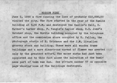 June 6, 1890 a fire causing the loss of probably $10,000.00 visited the city. The fire started in the rear of the Hamlin building at 9.00 P.M. and destroyed the Hamlin's Hall, E. Mather's barber shop, F. Yangle's taylor [sic] shop, C.H. Jones butcher shop, the Morris building occupied by the telephone office and the commission store occupied by H. Fallon, the photography studio of H. Erickson [sic] and the J.W. Lieuallen grocery stock and building. These were all wooden frame buildings and a more disastrous spread of flames was averted only by the greatest effort. The water works had just been completed and to this fact alone the salvation of the business part of town was due. See picture number 57 [90-2-0057] on opposite page showing some of the buildings destroyed.