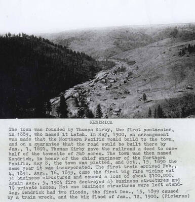 The town was founded by Thomas Kirby, the first postmaster, in 1889, who named it Latah. In May, 1900, an arrangement was made that the Northern Pacific would build to the town, and on a guarantee that that road would be built there by Jan, 1, 1891, Thomas Kirby gave the railroad a deed to one-half of the town site of 240 acres. The town was then named Kendrick, in honor of the chief engineer of the Northern Pacific. May 8, the town was platted, and Oct. 15, 1890, the same year it was incorporated. The first train arrived Feb. 4, 1891. Aug. 16 1893 came the first big fire wiping out 31 business structures and caused a loss of about $100,000. Again Aug. 4, 1904 fire destroyed 43 business structures and 19 private homes. Not one business structure was left standing. Kendrick had two floods, the first Dec 15, 1899 caused by a train wreck and the big flood of Jan. 12, 1900.
