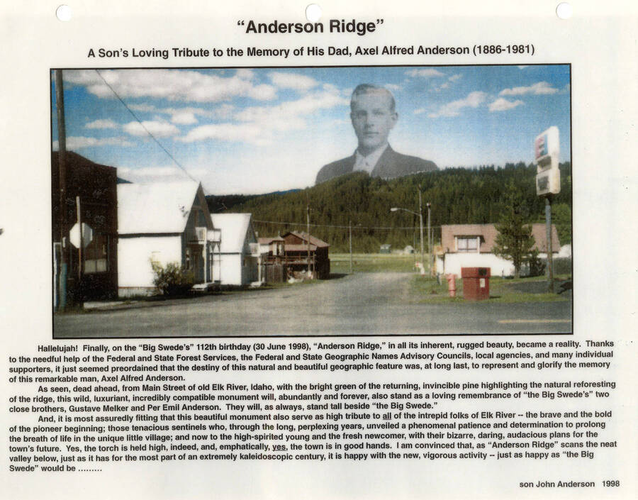 A  tribute to Axel Alfred Anderson (1886-1981) and photograph of 'Anderson Ridge' which was given his name on June 30,1998. The tribute thanks the Federal and State Forest Services, the Federal and State Geographic names Advisory Councils, local agencies, and other supporters. The ridge is ahead of Main Street of old Elk River, Idaho next to 'the Big Swede.' The monument also stands as a remembrance of Gustave Malker and Per Emil Anderson.