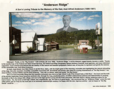 A tribute to Axel Alfred Anderson (1886-1981) and photograph of 'Anderson Ridge' which was given his name on June 30,1998. The tribute thanks the Federal and State Forest Services, the Federal and State Geographic names Advisory Councils, local agencies, and other supporters. The ridge is ahead of Main Street of old Elk River, Idaho next to 'the Big Swede.' The monument also stands as a remembrance of Gustave Malker and Per Emil Anderson.