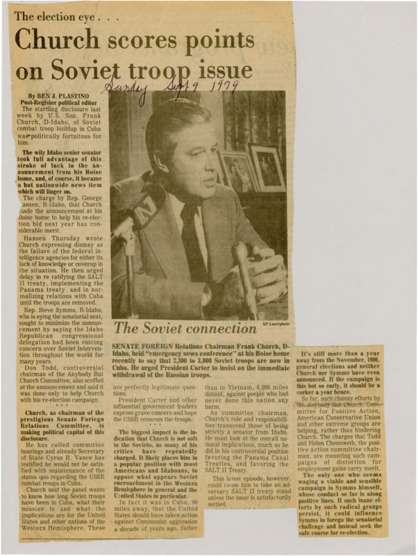 A newspaper article discussing: Senator Frank Church (D-Idaho) recently revealed that 2,300 to 3,000 Soviet combat troops are stationed in Cuba, a disclosure that sparked political controversy and made headlines nationwide. Critics, including Rep. George Hansen (R-Idaho) and Rep. Steve Symms (R-Idaho), suggested that Church's timing was politically motivated to bolster his re-election bid. Church, as chairman of the Senate Foreign Relations Committee, used the revelation to call for hearings and pressure the U.S. government to demand the withdrawal of Soviet troops from Cuba, a move that strengthened his stance against Soviet influence in the Western Hemisphere.