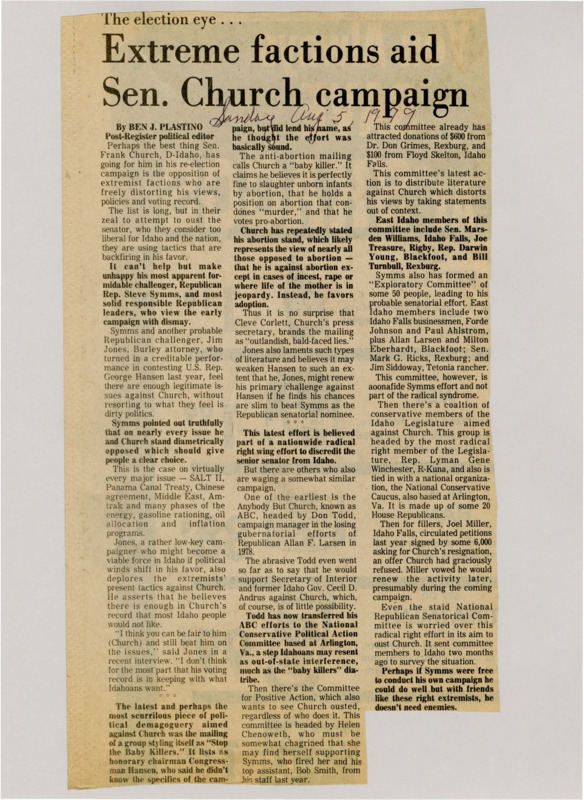 A newspaper article discussing: Senator Frank Church of Idaho faces a tough re-election campaign against extremist attacks that distort his views, particularly on abortion. His opponent, Republican Rep. Steve Symms, along with challenger Jim Jones, believes there are legitimate criticisms of Church without resorting to radical tactics. The extreme nature of these attacks is backfiring, making Symms and others uneasy about their potential negative impact on the race.