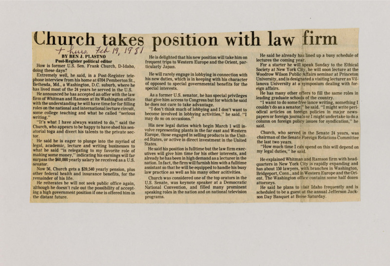 A newspaper article discussing: Former U.S. Senator Frank Church has transitioned to a career with the law firm Whitman and Ramson, focusing on international legal work, lecturing, and writing. He will also continue to engage in foreign policy discussions and freelance writing, but has ruled out running for public office again. Despite his new role, Church plans to remain involved in various speaking engagements and will visit Idaho regularly.