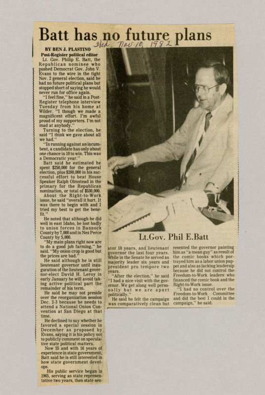 A newspaper article discussing: Lt. Gov. Philip E. Batt, who lost the 1982 election to Gov. John V. Evans, said he was proud of his campaign and wasn't sure about future political plans. He spent $530,00 on the election and lost to union support in some counties. After his term ends,  Batt plans to focus on farming and stay out of politics.