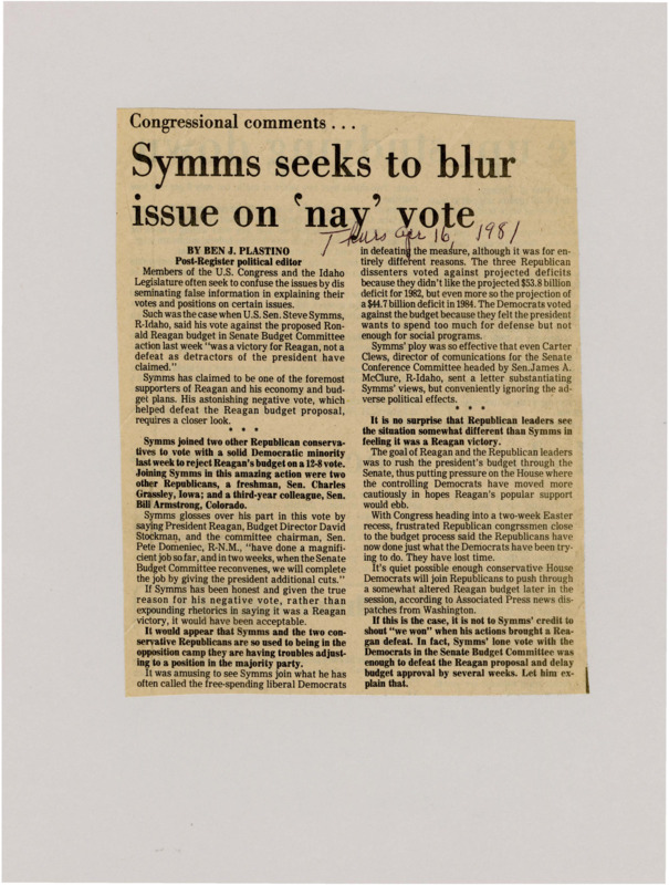 A newspaper article detailing the criticism towards Sen. Steve Symms no vote that crashed the Reagan budget bill. Plastino criticizes Symms for trying to obfuscate the facts of the situation and reframing his no vote as a win for the republicans. Plastino then writes that the larger bill was rushed as a political tactic against the Democrat controlled house.