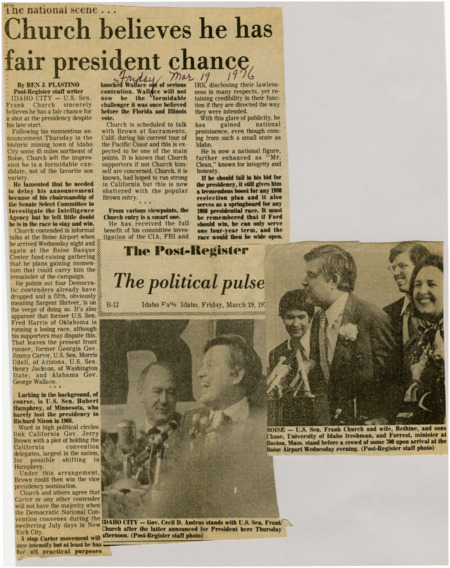 A newspaper article discussing: In this article, U.S. Senator Frank Church of Idaho announces his candidacy for the presidency, despite his late entry into the race. He acknowledges that his campaign was delayed due to his chairmanship of the Senate Intelligence Committee, but now he is determined to continue his bid. His entry comes at a time when several other Democratic candidates have dropped out or are struggling. Church sees this as an opportunity to gain momentum and take on the leading contenders, such as Jimmy Carter, Morris Udall, and George Wallace. If Church does not succeed, his campaign could serve as a springboard for future political races.