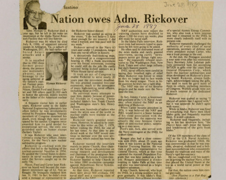 A newspaper article discussing: Admiral Hyman G. Rickover died on July 8, 1986 from natural causes. Rickover is known as the father of the American nuclear navy "He guided the United States to dominance in the naval nuclear propulsion..."  Presidents Nixon, Ford, and Carter granted him extensions to work past the required retirement age. He served in the navy for 63 years with his career ending abruptly thanks to President Reagan. Even so, Rickover's influence remained strong, particularly at the Idaho National Engineering Laboratory (INEL), where much of the Navy’s nuclear training took place.