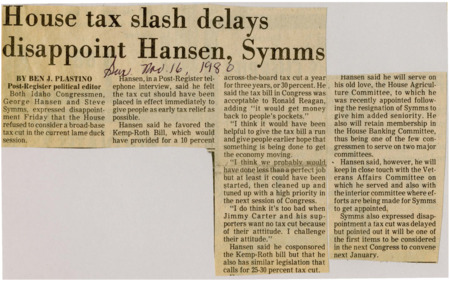 A newspaper article discussing: Idaho Congressmen George Hansen and Steve Symms expressed disappointment over the delay of a broad-based tax cut in the current "lame duck" session of Congress. Hansen advocated for an immediate tax cut, supporting the Kemp-Roth Bill for a 10% reduction, while also proposing his own plan for a 25-30% cut. Despite the delay, both congressmen emphasized that a tax cut would be a priority when the new Congress convenes in January.