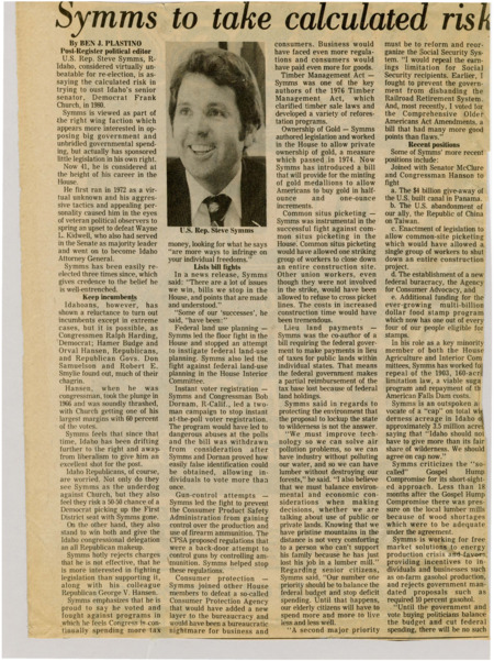 A newspaper article discussing: In 1980, U.S. Rep. Steve Symms of Idaho, a conservative Republican, risked challenging Democratic Senator Frank Church despite being well-established in the House. Known for his opposition to government spending and big government, having led battles against various legislative proposals, including federal land-use planning, gun control, and instant voter registration. His focus on blocking rather than proposing laws raised some concerns about his effectiveness. While some Idaho Republicans feared his Senate bid could cost them a House seat, Symms believed the state's shift to the right gave him a strong chance to unseat Church.