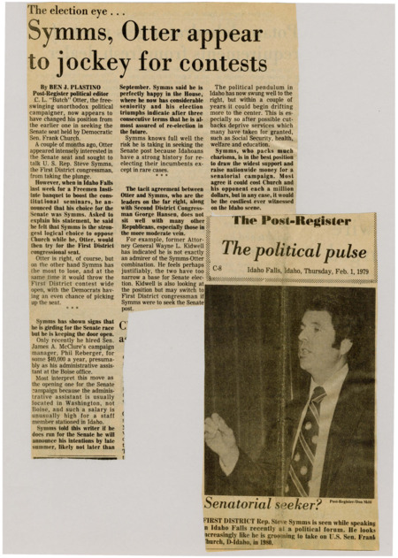 A newspaper article discussing: In 1979, C.L. "Butch" Otter initially sought the Senate seat but later endorsed U.S. Rep. Steve Symms, suggesting he would run for the First District congressional seat instead. Symms, while confident in his House position, is considering a Senate run, aware of the risks and the historical challenge of unseating an incumbent. The potential Senate race between Symms and Frank Church is expected to be one of the most expensive in Idaho’s history.