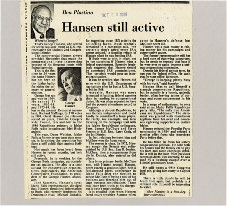 A newspaper article discussing: George Hansen served as a U.S. Representative from Idaho for 14 years, known for his confrontations with federal agencies, particularly the IRS. After losing his 1984 election, he remained active in conservative politics, working on George Bush's campaign and as a consultant. Despite legal and financial troubles, Hansen's independent, right-wing stance left a lasting impact on Idaho's political landscape.